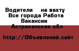 Водители BC на вахту. - Все города Работа » Вакансии   . Астраханская обл.